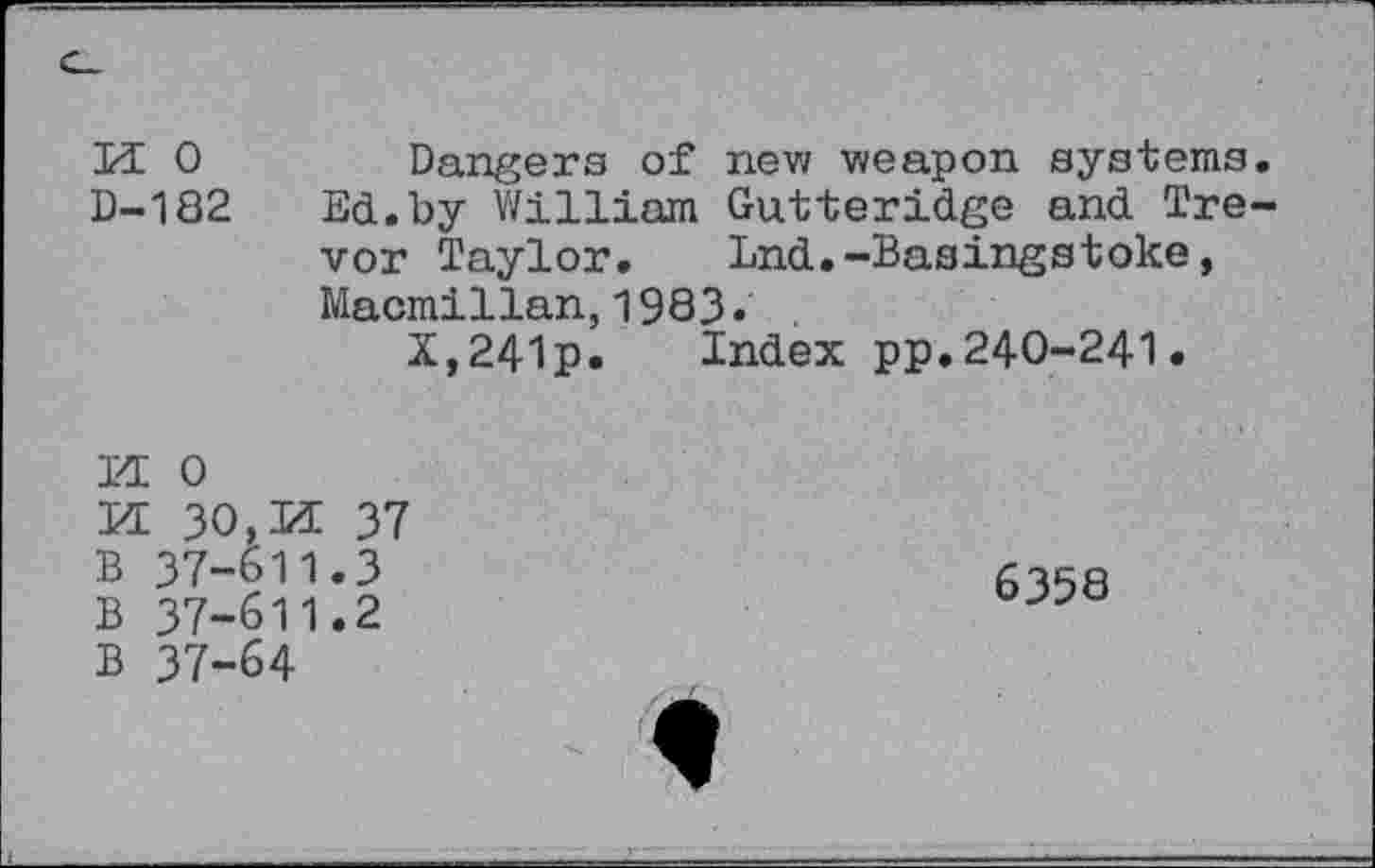 ﻿И О	Dangers of new weapon systems.
D-182 Ed.by William Gutteridge and Tre-
vor Taylor. Lnd.-Basingstoke, Macmillan,1983«
X,241p. Index pp.240-241.
И 0
И 30,И 37 В 37-611.3
В 37-611.2 В 37-64
6358